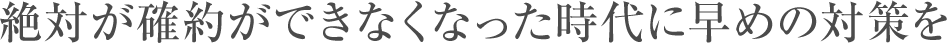 絶対が確約ができなくなった時代に早めの対策を